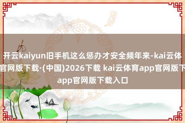 开云kaiyun旧手机这么惩办才安全频年来-kai云体育ap