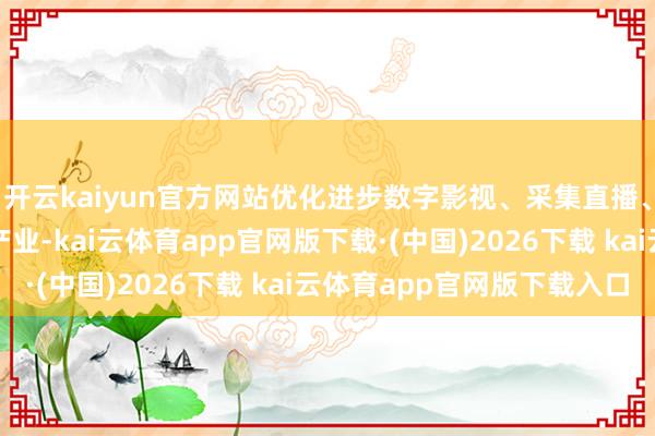 开云kaiyun官方网站优化进步数字影视、采集直播、数字文博等特质上风产业-kai云体育app官网版下载·(中国)2026下载 kai云体育app官网版下载入口