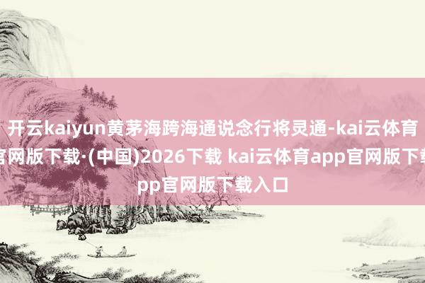 开云kaiyun黄茅海跨海通说念行将灵通-kai云体育app官网版下载·(中国)2026下载 kai云体育app官网版下载入口