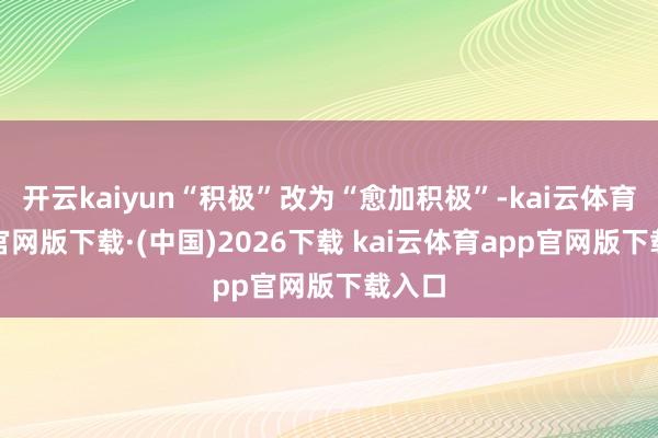 开云kaiyun“积极”改为“愈加积极”-kai云体育app官网版下载·(中国)2026下载 kai云体育app官网版下载入口