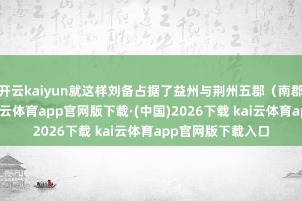 开云kaiyun就这样刘备占据了益州与荆州五郡（南郡加荆南四