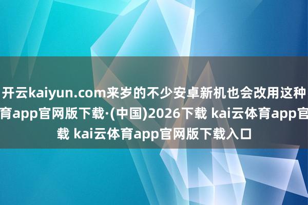 开云kaiyun.com来岁的不少安卓新机也会改用这种缱绻-kai云体育app官网版下载·(中国)2026下载 kai云体育app官网版下载入口