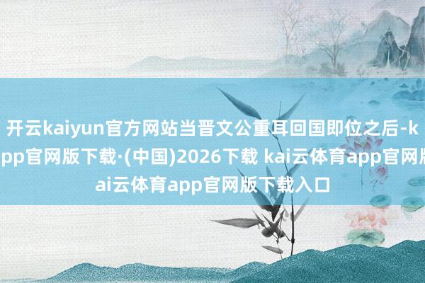 开云kaiyun官方网站当晋文公重耳回国即位之后-kai云体育app官网版下载·(中国)2026下载 kai云体育app官网版下载入口