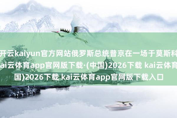 开云kaiyun官方网站俄罗斯总统普京在一场于莫斯科举行的会议上发言-kai云体育app官网版下载·(中国)2026下载 kai云体育app官网版下载入口