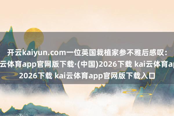 开云kaiyun.com一位英国栽植家参不雅后感叹:"在总共亚洲-kai云体育app官网版下载·(中国)2026下载 kai云体育app官网版下载入口