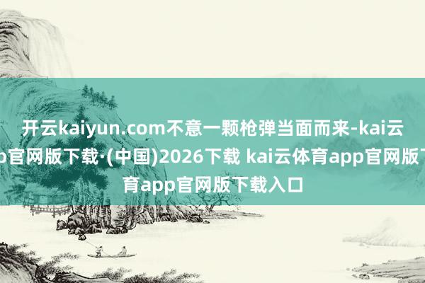 开云kaiyun.com不意一颗枪弹当面而来-kai云体育app官网版下载·(中国)2026下载 kai云体育app官网版下载入口