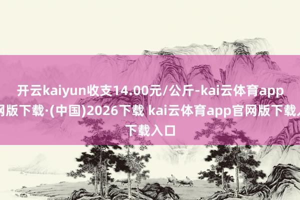 开云kaiyun收支14.00元/公斤-kai云体育app官网版下载·(中国)2026下载 kai云体育app官网版下载入口