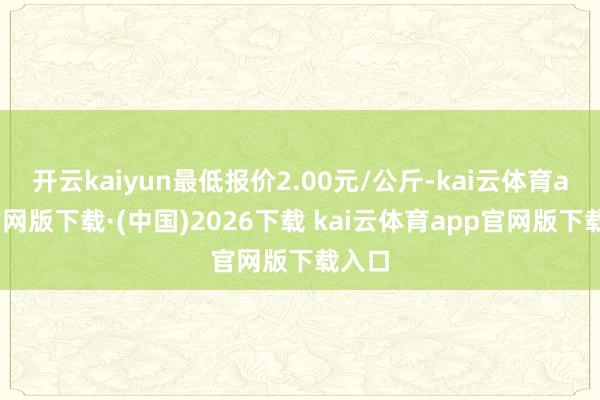 开云kaiyun最低报价2.00元/公斤-kai云体育app官网版下载·(中国)2026下载 kai云体育app官网版下载入口