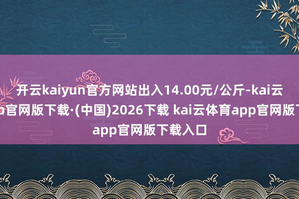 开云kaiyun官方网站出入14.00元/公斤-kai云体育app官网版下载·(中国)2026下载 kai云体育app官网版下载入口