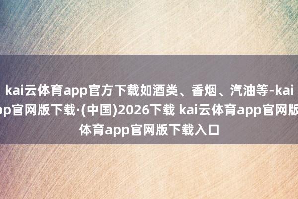 kai云体育app官方下载如酒类、香烟、汽油等-kai云体育app官网版下载·(中国)2026下载 kai云体育app官网版下载入口