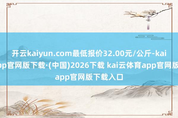 开云kaiyun.com最低报价32.00元/公斤-kai云体育app官网版下载·(中国)2026下载 kai云体育app官网版下载入口