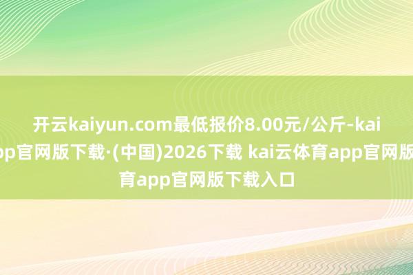 开云kaiyun.com最低报价8.00元/公斤-kai云体育app官网版下载·(中国)2026下载 kai云体育app官网版下载入口