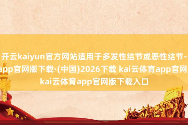 开云kaiyun官方网站适用于多发性结节或恶性结节-kai云体育app官网版下载·(中国)2026下载 kai云体育app官网版下载入口