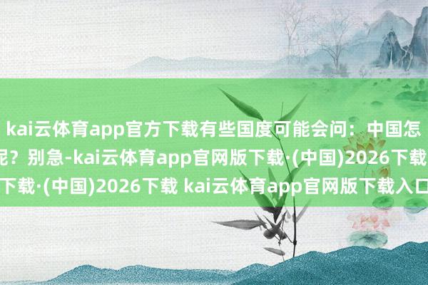kai云体育app官方下载有些国度可能会问：中国怎样还不来帮衬干活呢？别急-kai云体育app官网版下载·(中国)2026下载 kai云体育app官网版下载入口