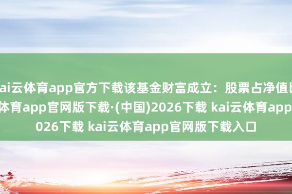 kai云体育app官方下载该基金财富成立：股票占净值比84.22%-kai云体育app官网版下载·(中国)2026下载 kai云体育app官网版下载入口