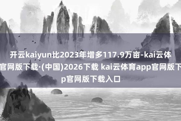 开云kaiyun比2023年增多117.9万亩-kai云体育app官网版下载·(中国)2026下载 kai云体育app官网版下载入口