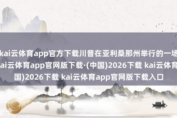 kai云体育app官方下载川普在亚利桑那州举行的一场保守派大会上默示-kai云体育app官网版下载·(中国)2026下载 kai云体育app官网版下载入口