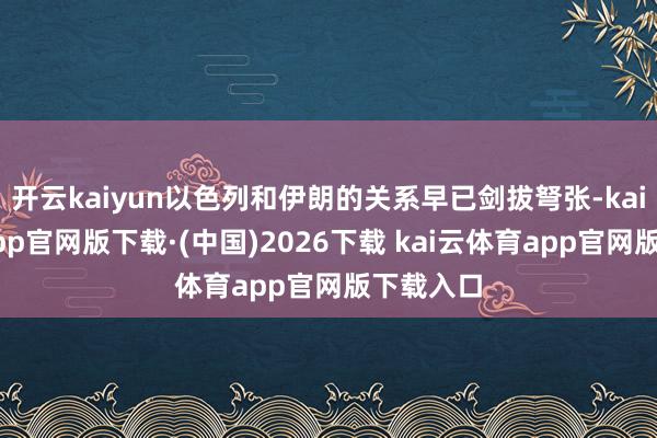 开云kaiyun以色列和伊朗的关系早已剑拔弩张-kai云体育app官网版下载·(中国)2026下载 kai云体育app官网版下载入口