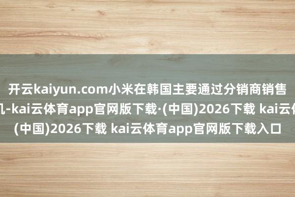 开云kaiyun.com小米在韩国主要通过分销商销售家电息争锁版智高手机-kai云体育app官网版下载·(中国)2026下载 kai云体育app官网版下载入口