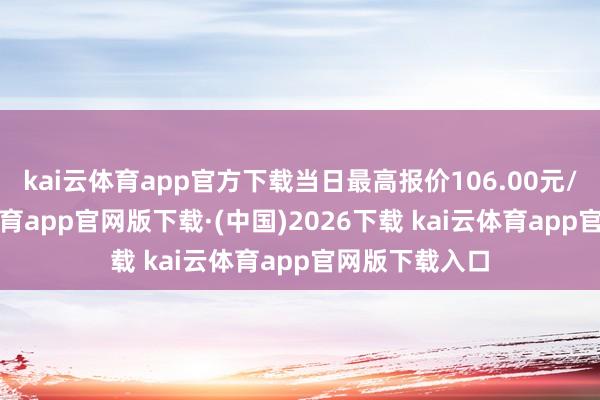 kai云体育app官方下载当日最高报价106.00元/公斤-kai云体育app官网版下载·(中国)2026下载 kai云体育app官网版下载入口