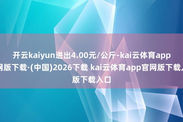 开云kaiyun进出4.00元/公斤-kai云体育app官网版下载·(中国)2026下载 kai云体育app官网版下载入口