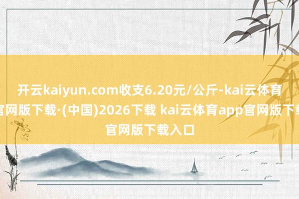 开云kaiyun.com收支6.20元/公斤-kai云体育app官网版下载·(中国)2026下载 kai云体育app官网版下载入口