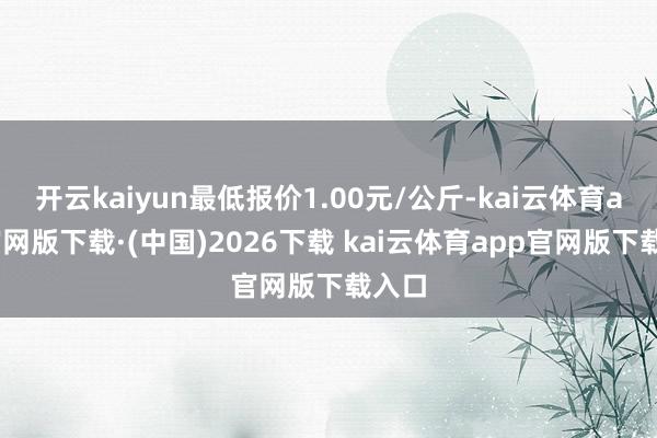开云kaiyun最低报价1.00元/公斤-kai云体育app官网版下载·(中国)2026下载 kai云体育app官网版下载入口