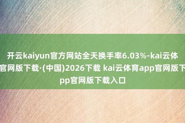 开云kaiyun官方网站全天换手率6.03%-kai云体育app官网版下载·(中国)2026下载 kai云体育app官网版下载入口