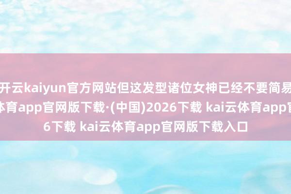 开云kaiyun官方网站但这发型诸位女神已经不要简易尝试了-