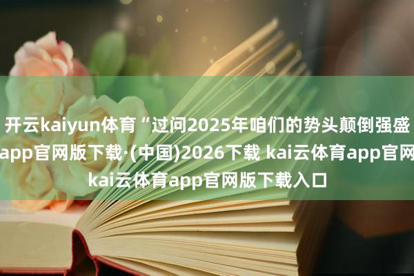 开云kaiyun体育“过问2025年咱们的势头颠倒强盛-kai云体育app官网版下载·(中国)2026下载 kai云体育app官网版下载入口