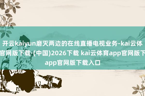 开云kaiyun磨灭两边的在线直播电视业务-kai云体育app官网版下载·(中国)2026下载 kai云体育app官网版下载入口