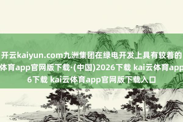 开云kaiyun.com九洲集团在绿电开发上具有较着的区位上风-kai云体育app官网版下载·(中国)2026下载 kai云体育app官网版下载入口