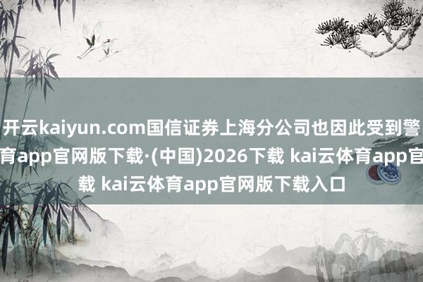 开云kaiyun.com国信证券上海分公司也因此受到警示函-kai云体育app官网版下载·(中国)2026下载 kai云体育app官网版下载入口