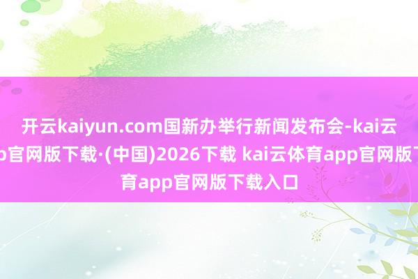 开云kaiyun.com国新办举行新闻发布会-kai云体育app官网版下载·(中国)2026下载 kai云体育app官网版下载入口