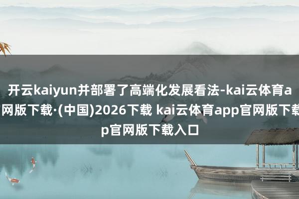开云kaiyun并部署了高端化发展看法-kai云体育app官网版下载·(中国)2026下载 kai云体育app官网版下载入口
