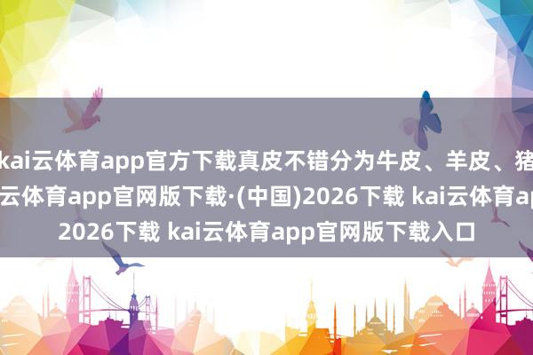kai云体育app官方下载真皮不错分为牛皮、羊皮、猪皮等多种类型-kai云体育app官网版下载·(中国)2026下载 kai云体育app官网版下载入口