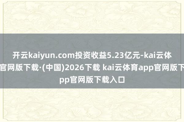 开云kaiyun.com投资收益5.23亿元-kai云体育a