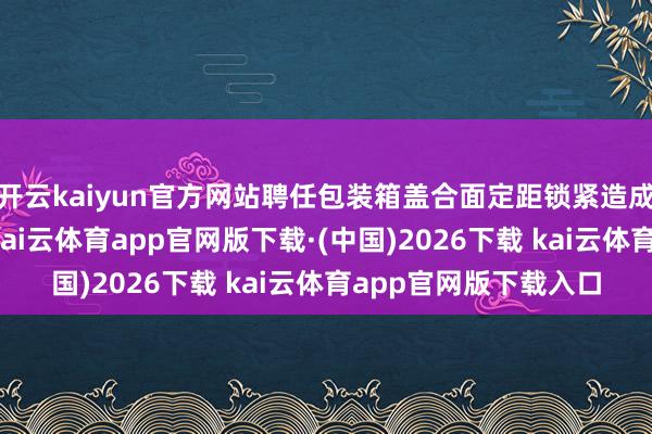 开云kaiyun官方网站聘任包装箱盖合面定距锁紧造成密封元件恒定形变-kai云体育app官网版下载·(中国)2026下载 kai云体育app官网版下载入口