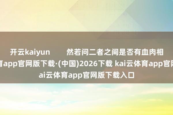开云kaiyun 然若问二者之间是否有血肉相连-kai云体育app官网版下载·(中国)2026下载 kai云体育app官网版下载入口