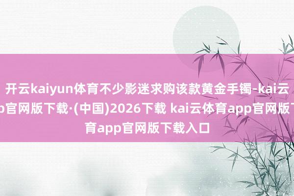 开云kaiyun体育不少影迷求购该款黄金手镯-kai云体育app官网版下载·(中国)2026下载 kai云体育app官网版下载入口