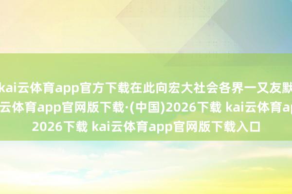 kai云体育app官方下载在此向宏大社会各界一又友默示诚笃的歉意-kai云体育app官网版下载·(中国)2026下载 kai云体育app官网版下载入口