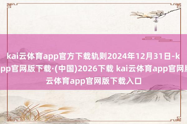 kai云体育app官方下载轨则2024年12月31日-kai云体育app官网版下载·(中国)2026下载 kai云体育app官网版下载入口