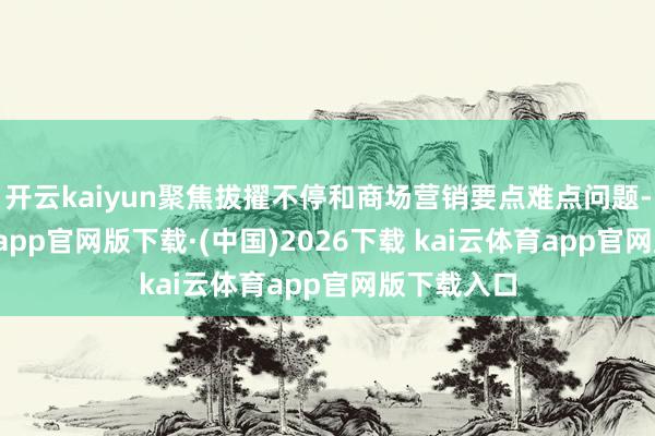 开云kaiyun聚焦拔擢不停和商场营销要点难点问题-kai云体育app官网版下载·(中国)2026下载 kai云体育app官网版下载入口