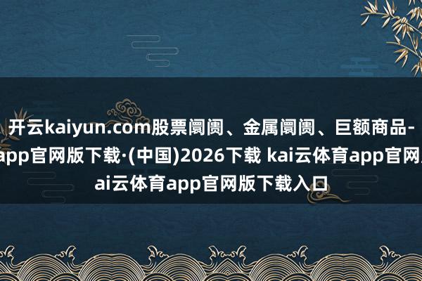 开云kaiyun.com股票阛阓、金属阛阓、巨额商品-kai云体育app官网版下载·(中国)2026下载 kai云体育app官网版下载入口