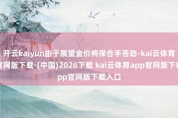 开云kaiyun由于展望金价将保合手苍劲-kai云体育app官网版下载·(中国)2026下载 kai云体育app官网版下载入口