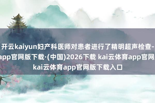 开云kaiyun妇产科医师对患者进行了精明超声检查-kai云