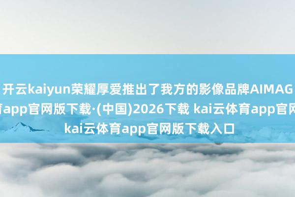 开云kaiyun荣耀厚爱推出了我方的影像品牌AIMAGE-kai云体育app官网版下载·(中国)2026下载 kai云体育app官网版下载入口