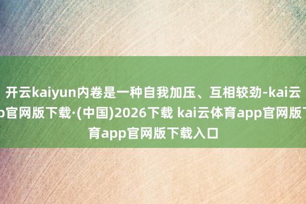 开云kaiyun内卷是一种自我加压、互相较劲-kai云体育app官网版下载·(中国)2026下载 kai云体育app官网版下载入口
