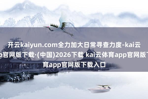 开云kaiyun.com全力加大日常寻查力度-kai云体育app官网版下载·(中国)2026下载 kai云体育app官网版下载入口
