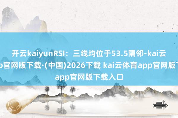 开云kaiyunRSI：三线均位于53.5隔邻-kai云体育app官网版下载·(中国)2026下载 kai云体育app官网版下载入口